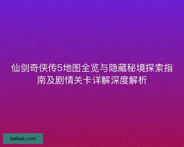 仙剑奇侠传5地图全览与隐藏秘境探索指南及剧情关卡详解深度解析