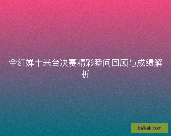 全红婵十米台决赛精彩瞬间回顾与成绩解析