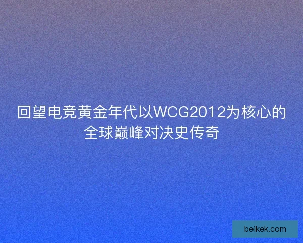回望电竞黄金年代以WCG2012为核心的全球巅峰对决史传奇