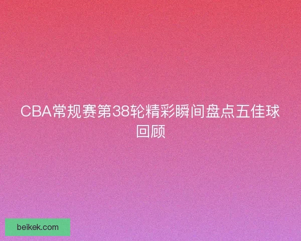 CBA常规赛第38轮精彩瞬间盘点五佳球回顾