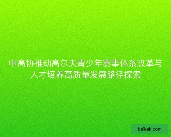中高协推动高尔夫青少年赛事体系改革与人才培养高质量发展路径探索