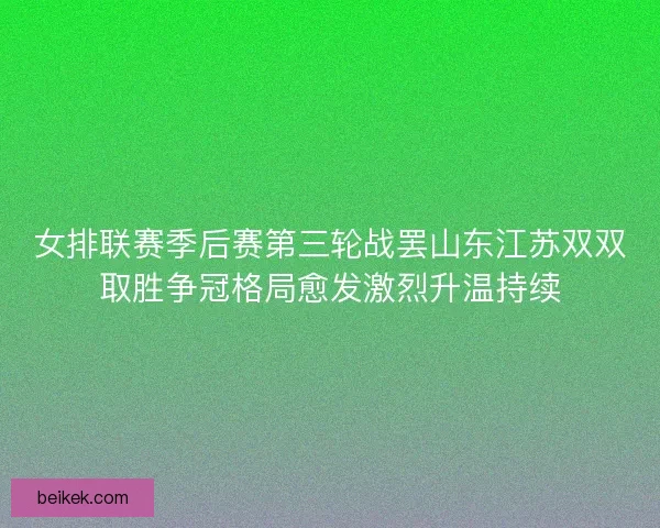 女排联赛季后赛第三轮战罢山东江苏双双取胜争冠格局愈发激烈升温持续