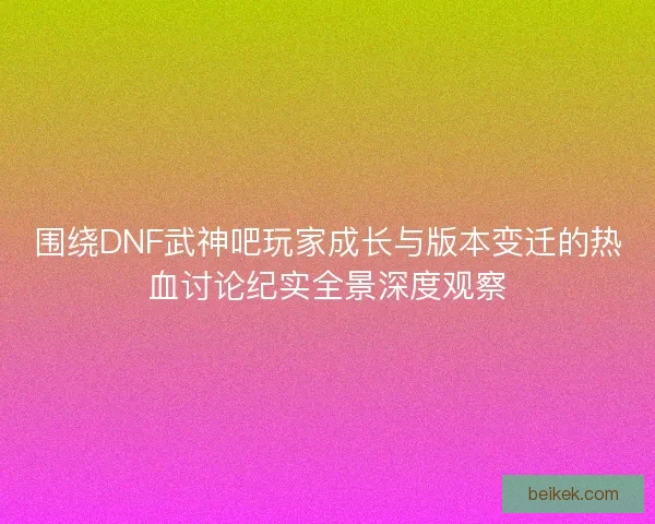 围绕DNF武神吧玩家成长与版本变迁的热血讨论纪实全景深度观察