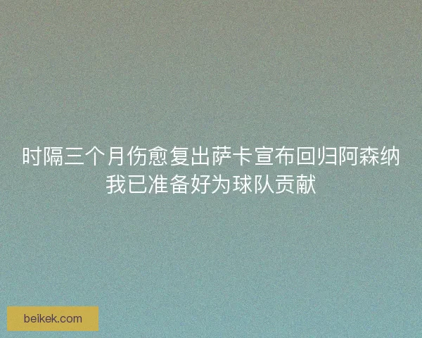 时隔三个月伤愈复出萨卡宣布回归阿森纳我已准备好为球队贡献
