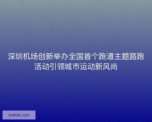 深圳机场创新举办全国首个跑道主题路跑活动引领城市运动新风尚