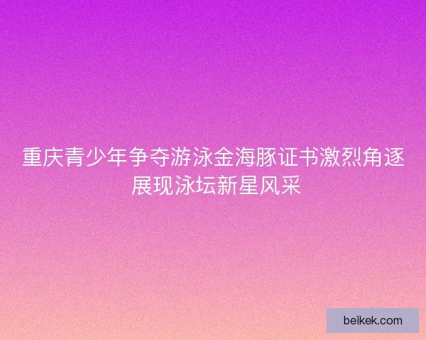 重庆青少年争夺游泳金海豚证书激烈角逐 展现泳坛新星风采
