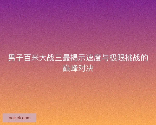 男子百米大战三最揭示速度与极限挑战的巅峰对决